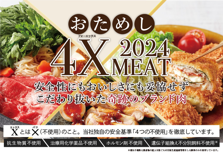 安心・安全、おいしさと健康をお届けする、こだわりのお肉 4X MEAT 2023　Xとは、×（不使用）のこと。独自の安全基準「4つの不使用」を徹底しています。抗生物質不使用　治療用化学薬品不使用　ホルモン剤不使用　遺伝子組換え不分別飼料※不使用　※遺伝子組換え農産物の混入を防ぐため分別生産流通管理をした飼料のみを使用しています。